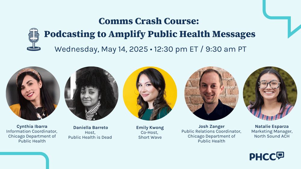 Event graphic for Public Health Communications Collective
 
“Comms Crash Course:
Podcasting to Amplify Public Health Messages
Wednesday, May 14, 2025 • 12:30 pm ET / 9:30 am PT

Cynthia Ibarra
Information Coordinator, Chicago Department of Public Health

Daniella Barreto
Host, Public Health is Dead

Emily Kwong
Co-Host, Short Wave

Josh Zanger
Public Relations Coordinator, Chicago Department of Public Health

Natalie Esparza
Marketing Manager, North Sound ACH”