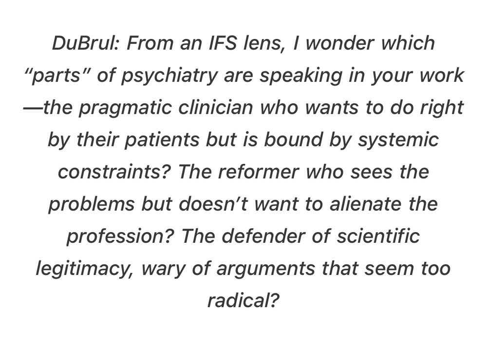DuBrul: From an IFS lens, I wonder which “parts” of psychiatry are speaking in your work—the pragmatic clinician who wants to do right by their patients but is bound by systemic constraints? The reformer who sees the problems but doesn’t want to alienate the profession? The defender of scientific legitimacy, wary of arguments that seem too radical?