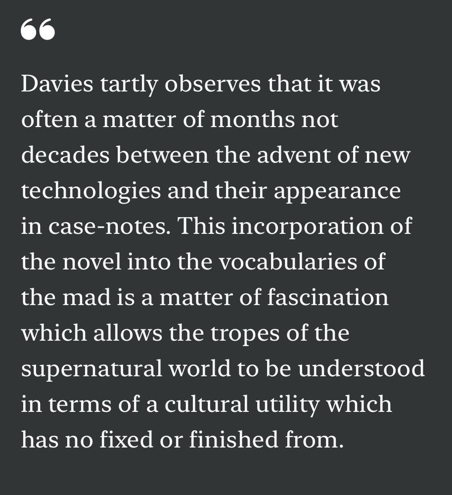 “Davies tartly observes that it was often a matter of months not decades between the advent of new technologies and their appearance in case-notes. This incorporation of the novel into the vocabularies of the mad is a matter of fascination which allows the tropes of the supernatural world to be understood in terms of a cultural utility which has no fixed or finished from.”