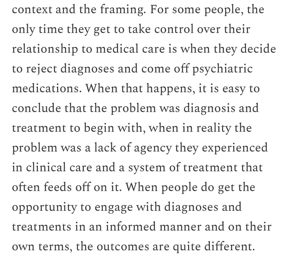 “For some people, the only time they get to take control over their relationship to medical care is when they decide to reject diagnoses and come off psychiatric medications. When that happens, it is easy to conclude that the problem was diagnosis and treatment to begin with, when in reality the problem was a lack of agency they experienced in clinical care and a system of treatment that often feeds off on it. When people do get the opportunity to engage with diagnoses and treatments in an informed manner and on their own terms, the outcomes are quite different.”
