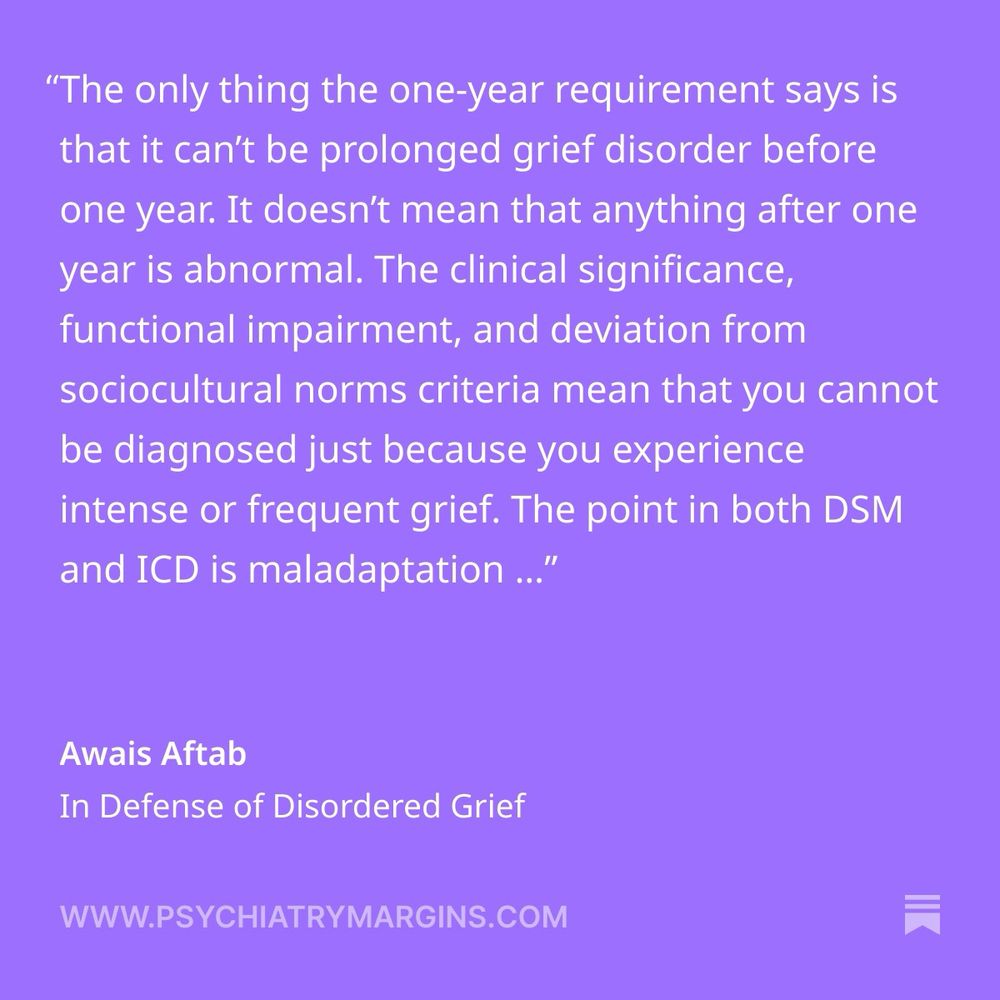 “The only thing the one-year requirement says is that it can’t be prolonged grief disorder before one year. It doesn’t mean that anything after one year is abnormal.
The clinical significance, functional impairment, and deviation from sociocultural norms criteria mean that you cannot be diagnosed just because you experience intense or frequent grief. The point in both DSM and ICD is maladaptation and stuckness, not the passage of a fixed interval of time or a certain number of symptoms.”