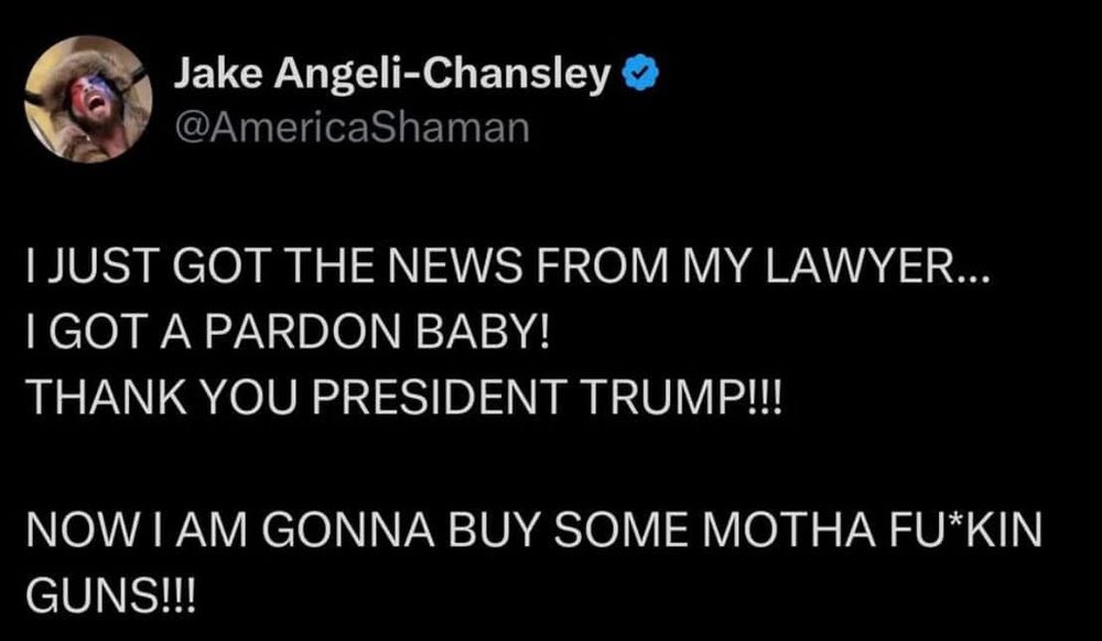 Jake Angeli-Chansley @AmericaShaman
I JUST GOT THE NEWS FROM MY LAWYER...
I GOT A PARDON BABY!
THANK YOU PRESIDENT TRUMP!!!
NOW I AM GONNA BUY SOME MOTHA FU*KIN GUNS!!!