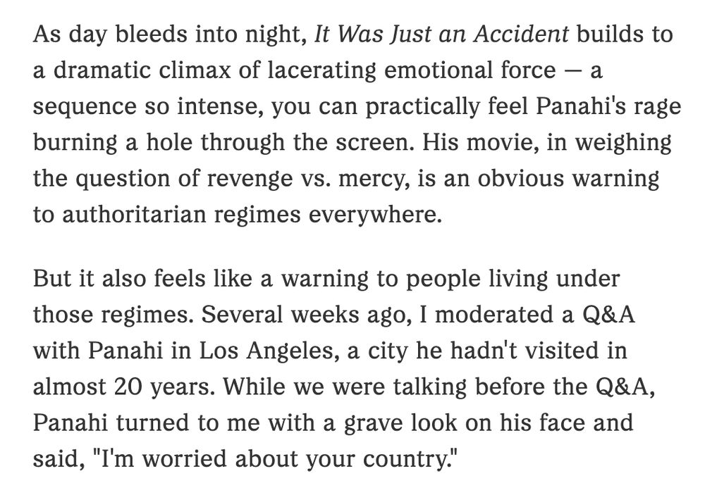 As day bleeds into night, It Was Just an Accident builds to a dramatic climax of lacerating emotional force — a sequence so intense, you can practically feel Panahi's rage burning a hole through the screen. His movie, in weighing the question of revenge vs. mercy, is an obvious warning to authoritarian regimes everywhere.

But it also feels like a warning to people living under those regimes. Several weeks ago, I moderated a Q&A with Panahi in Los Angeles, a city he hadn't visited in almost 20 years. While we were talking before the Q&A, Panahi turned to me with a grave look on his face and said, "I'm worried about your country."