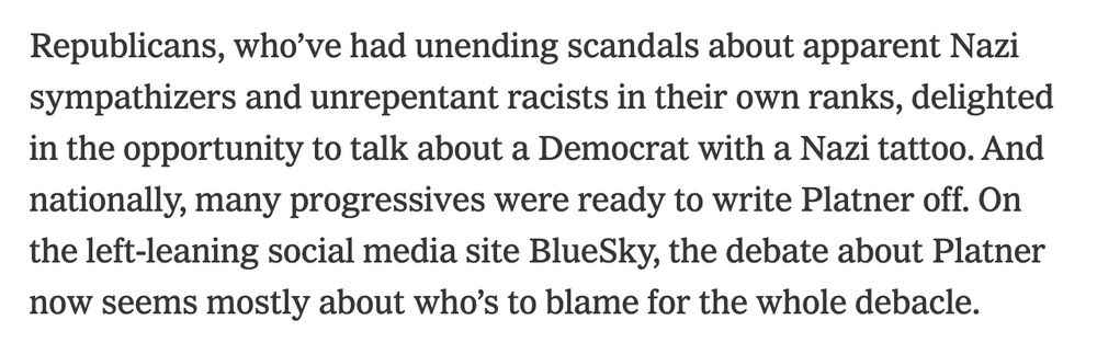 Republicans, who’ve had unending scandals about apparent Nazi sympathizers and unrepentant racists in their own ranks, delighted in the opportunity to talk about a Democrat with a Nazi tattoo. And nationally, many progressives were ready to write Platner off. On the left-leaning social media site BlueSky, the debate about Platner now seems mostly about who’s to blame for the whole debacle.