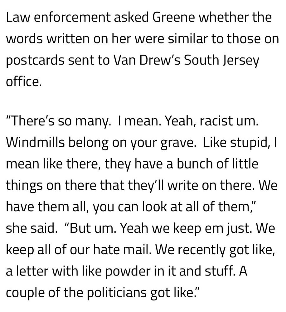Law enforcement asked Greene whether the words written on her were similar to those on postcards sent to Van Drew’s South Jersey office.

“There’s so many.  I mean. Yeah, racist um. Windmills belong on your grave.  Like stupid, I mean like there, they have a bunch of little things on there that they’ll write on there. We have them all, you can look at all of them,” she said.  “But um. Yeah we keep em just. We keep all of our hate mail. We recently got like, a letter with like powder in it and stuff. A couple of the politicians got like.”