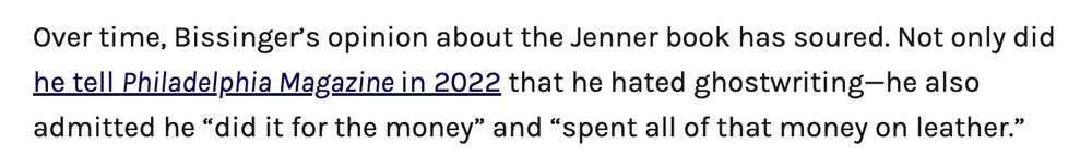 Over time, Bissinger’s opinion about the Jenner book has soured. Not only did he tell Philadelphia Magazine in 2022 that he hated ghostwriting—he also admitted he “did it for the money” and “spent all of that money on leather.”
