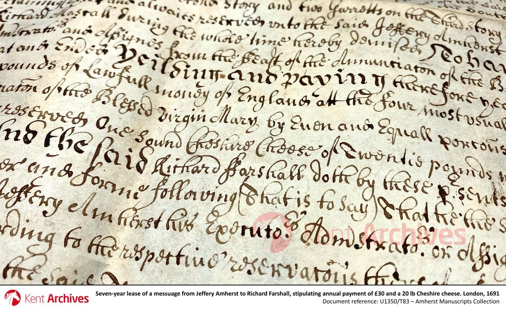 Shown here is an extract from a seven-year lease of a messuage (i.e. a dwelling house with outbuildings and land assigned to its use) located on Warwick Lane, London. Owned by Jeffery Amherst of Gray’s Inn, it was leased to Richard Farshall, a skinner who was also from London.

Dated 12th June 1691, the lease stipulates that Amherst was to receive an annual payment of thirty pounds and ‘one sound Cheshire cheese of twenty pounds weight’, or six shillings and eight pence in lieu of the latter. Whilst his proviso for the cheese to be ‘sound’ was likely just a precautionary inclusion, we can’t help but wonder if Amherst had previously fallen victim to a dubious dairy payment…

Document reference: U1350/T83
Amherst Manuscripts Collection