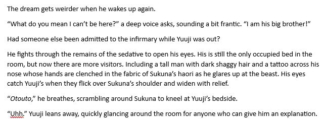 TEXT: The dream gets weirder when he wakes up again.

“What do you mean I can’t be here?” a deep voice asks, sounding a bit frantic. “I am his big brother!”

Had someone else been admitted to the infirmary while Yuuji was out?

He fights through the remains of the sedative to open his eyes. His is still the only occupied bed in the room, but now there are more visitors. Including a tall man with dark shaggy hair and a tattoo across his nose whose hands are clenched in the fabric of Sukuna’s haori as he glares up at the beast. His eyes catch Yuuji’s when they flick over Sukuna’s shoulder and widen with relief.

“Otouto,” he breathes, scrambling around Sukuna to kneel at Yuuji’s bedside.

“Uhh.” Yuuji leans away, quickly glancing around the room for anyone who can give him an explanation. 