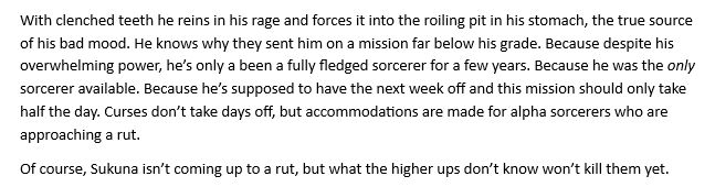 TEXT: With clenched teeth he reins in his rage and forces it into the roiling pit in his stomach, the true source of his bad mood. He knows why they sent him on a mission far below his grade. Because despite his overwhelming power, he’s only a been a fully fledged sorcerer for a few years. Because he was the /only/ sorcerer available. Because he’s supposed to have the next week off and this mission should only take half the day. Curses don’t take days off, but accommodations are made for alpha sorcerers who are approaching a rut.

Of course, Sukuna isn’t coming up to a rut, but what the higher ups don’t know won’t kill them yet.