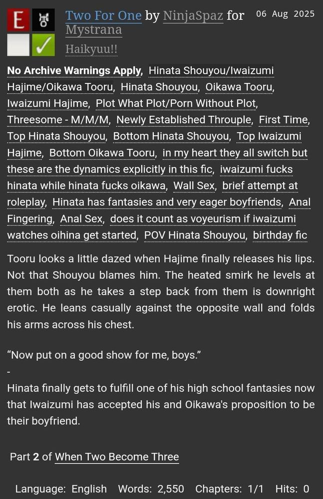 AO3 Title Card
Two For One by NinjaSpaz for Mystrana
Rated E, No Archive Warnings
Fandoms: HQ
Tags: IwaOiHina, Threesome PWP, Wall Sex, First Time as an Established Throuple, Hinata Sandwich

Summary: Tooru looks a little dazed when Hajime finally releases his lips. Not that Shouyou blames him. The heated smirk he levels at them both as he takes a step back from them is downright erotic. He leans casually against the opposite wall and folds his arms across his chest.

“Now put on a good show for me, boys.”
-
Hinata finally gets to fulfill one of his high school fantasies now that Iwaizumi has accepted his and Oikawa's proposition to be their boyfriend.

Words: 2,550
