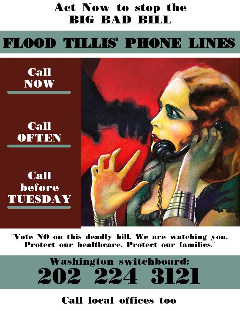 The Senate is poised to vote on the Big BAD Bill, possibly as soon as Monday, and the fate of countless North Carolinians hangs in the balance!

Senator Tillis is wavering because he knows how catastrophic these cuts will be for North Carolina. He is feeling the pressure, and this is our moment to make that pressure undeniable.


Act Now to stop this MONSTROSITY

FLOOD HIS PHONE LINES

"Vote NO on this deadly bill. We are watching you. Protect our healthcare. Protect our families."

Call NOW - Call OFTEN - Call before TUESDAY

Let them know you are a North Carolina constituent.

Washington switchboard: 202 224 3121.  Call local offices too. 