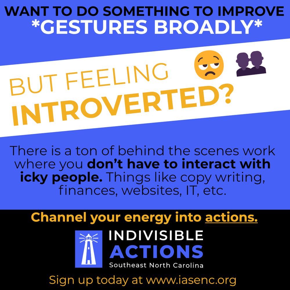 
WANT TO DO SOMETHING TO IMPROVE
GESTURES BROADLY*
BUT FEELING INTROVERTED?
There is a ton of behind the scenes work where you don't have to interact with icky people. Things like copy writing, finances, websites, IT, etc.
Channel your energy into actions. 
INDIVISIBLE ACTIONS
Southeast North Carolina
Sign up today at www.iasenc.org