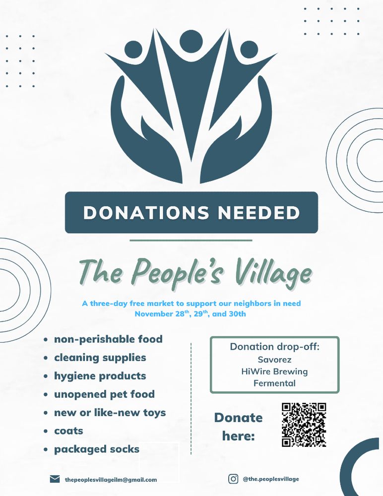 DONATIONS NEEDED

The People's Village

A three-day free market to support our neighbors in need
November 28th, 29th, and 30th
. non-perishable food
. cleaning supplies

. hygiene products

. unopened pet food
. new or like-new toys

. coats

· packaged socks

Donation drop-off:
Savorez

HiWire Brewing
Fermental