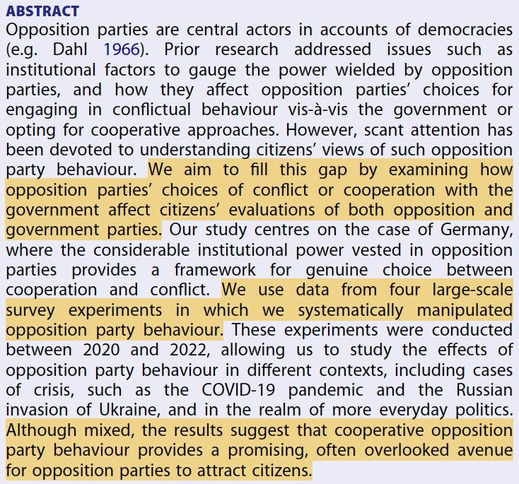 Screenshot of the abstract of the paper, which reads:
Opposition parties are central actors in accounts of democracies
(e.g. Dahl 1966). Prior research addressed issues such as
institutional factors to gauge the power wielded by opposition
parties, and how they affect opposition parties’ choices for
engaging in conflictual behaviour vis-à-vis the government or
opting for cooperative approaches. However, scant attention has
been devoted to understanding citizens’ views of such opposition
party behaviour. We aim to fill this gap by examining how
opposition parties’ choices of conflict or cooperation with the
government affect citizens’ evaluations of both opposition and
government parties. Our study centres on the case of Germany,
where the considerable institutional power vested in opposition
parties provides a framework for genuine choice between
cooperation and conflict. We use data from four large-scale
survey experiments in which we systematically manipulated
opposition party behaviour. These experiments were conducted
between 2020 and 2022, allowing us to study the effects of
opposition party behaviour in different contexts, including cases
of crisis, such as the COVID-19 pandemic and the Russian
invasion of Ukraine, and in the realm of more everyday politics.
Although mixed, the results suggest that cooperative opposition
party behaviour provides a promising, often overlooked avenue
for opposition parties to attract citizens.