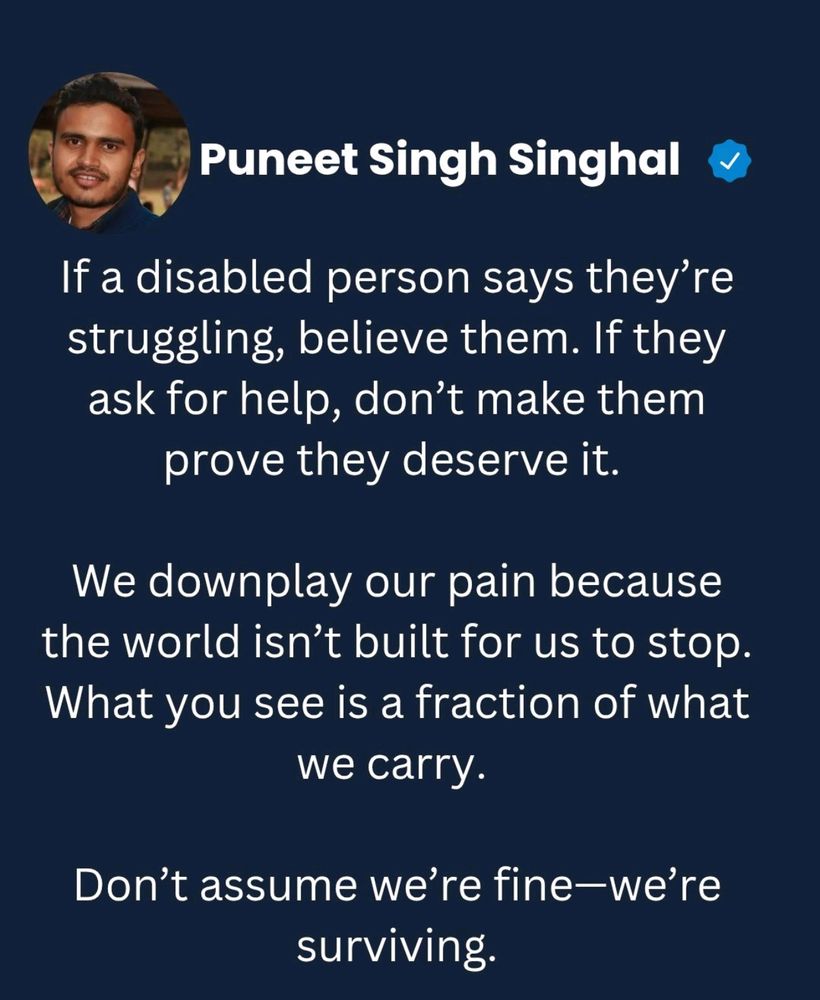 "If a disabled person says they’re struggling, believe them. If they ask for help, don’t make them prove they deserve it. We downplay our pain because the world isn’t built for us to stop. What you see is a fraction of what we carry. Don’t assume we’re fine—we’re surviving."
