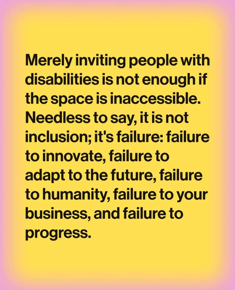 Merely inviting people with disabilities is not enough if the space is inaccessible. Needless to say, it is not inclusion; it's failure: failure to innovate, failure to adapt to the future, failure to humanity, failure to your business, and failure to progress.