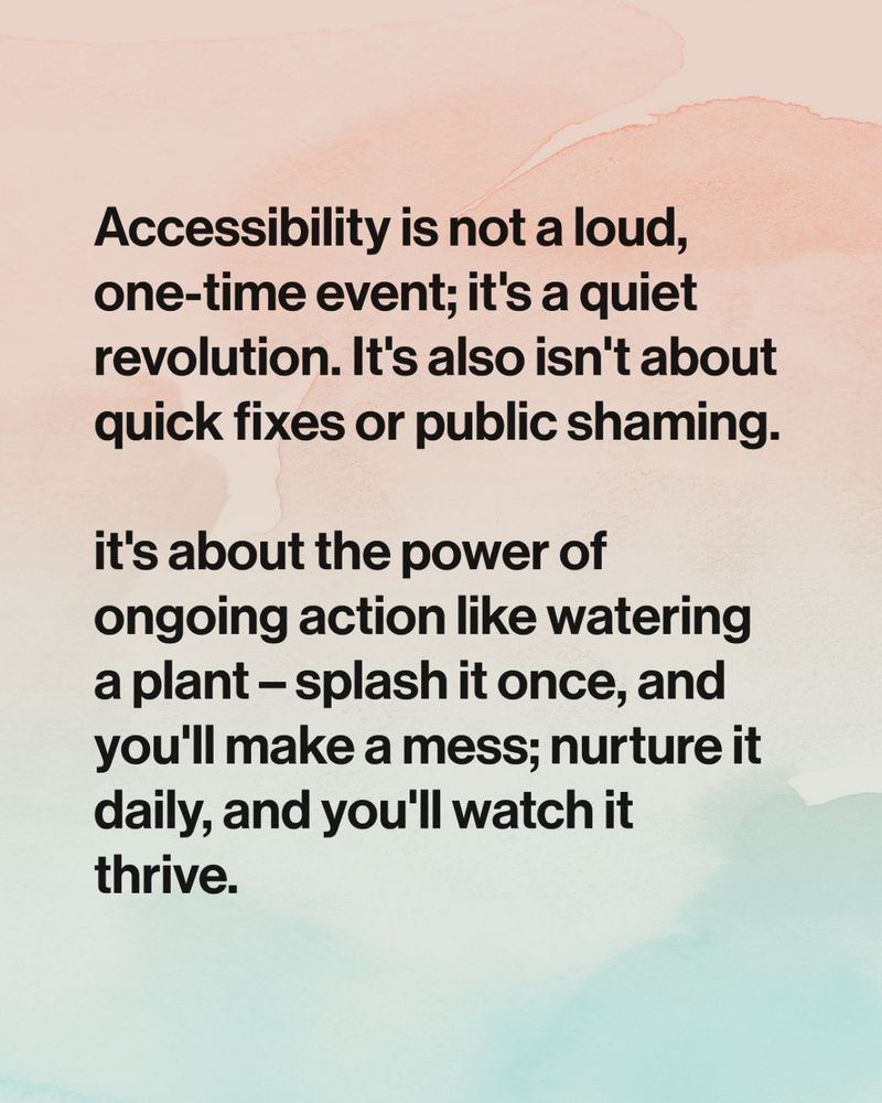 Accessibility is not a loud, one-time event; it's a quiet revolution. It's also isn't about quick fixes or public shaming. 

it's about the power of ongoing action like watering a plant – splash it once, and you'll make a mess; nurture it daily, and you'll watch it thrive.
