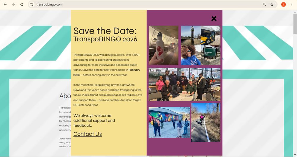 An image of the TranspoBINGO website homepage: 
Save the Date:
TranspoBINGO 2026
TranspoBINGO 2025 was a huge success, with 1,600+ participants and 18 sponsoring organizations advocating for more inclusive and accessible public transit. Save the date for next year's game in February 2026—details coming early in the new year!

​

In the meantime, keep playing anytime, anywhere. Download this year’s board and keep transpo’ing to the future. Public transit and public spaces are radical. Love and support them—and one another. And don’t forget: DC Statehood Now!

We always welcome additional support and feedback. 

Contact Us