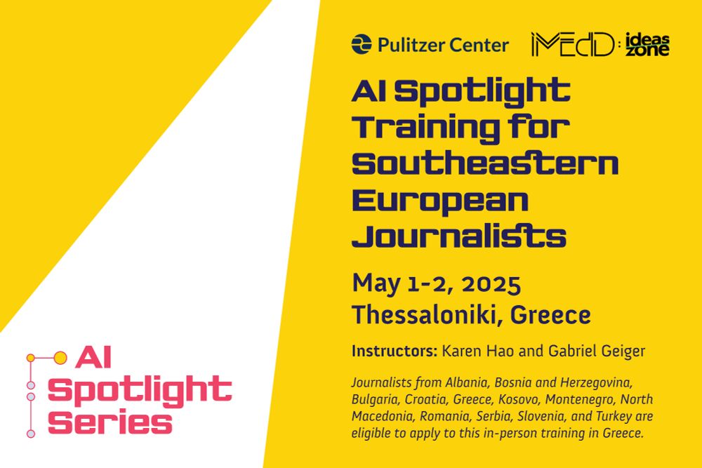 AI Spotlight Series - AI Spotlight Training For Southeastern European Journalists - May 1-2, 2025 Thessaloniki, Greece - Instructors: Karen Hao and Gabriel Geiger - Journalists from Albania, Bosnia and Herzegovina, Bulgaria, Croatia, Greece, Kosovo, Montenegro, North Macedonia, Romania, Serbia, Slovenia, and Turkey are eligible to apply to this in-person training in Greece. 