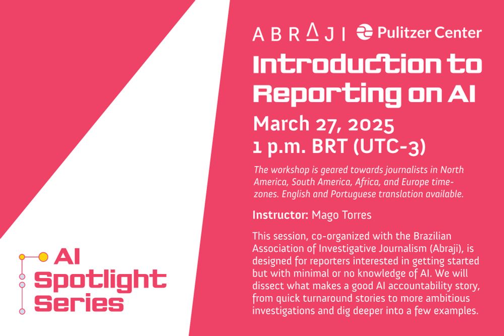 AI Spotlight Series - Introduction to Reporting on AI - March 27, 2025 - 1 pm BRT (UTC-3) - The workshop is geared towards journalists in North America, South America, Africa, and Europe time-zones. English and Portuguese translation available - Instructor: Mago Torres - This session, co-organized with the Brazilian Association of Investigative Journalism (ABRAJI), is designed for reporters interested in getting started by with minimal or no knowledge of AI. We will dissect what makes a good AI accountability story, from quick turnaround stories to more ambitious investigations and dig deeper into a few examples.