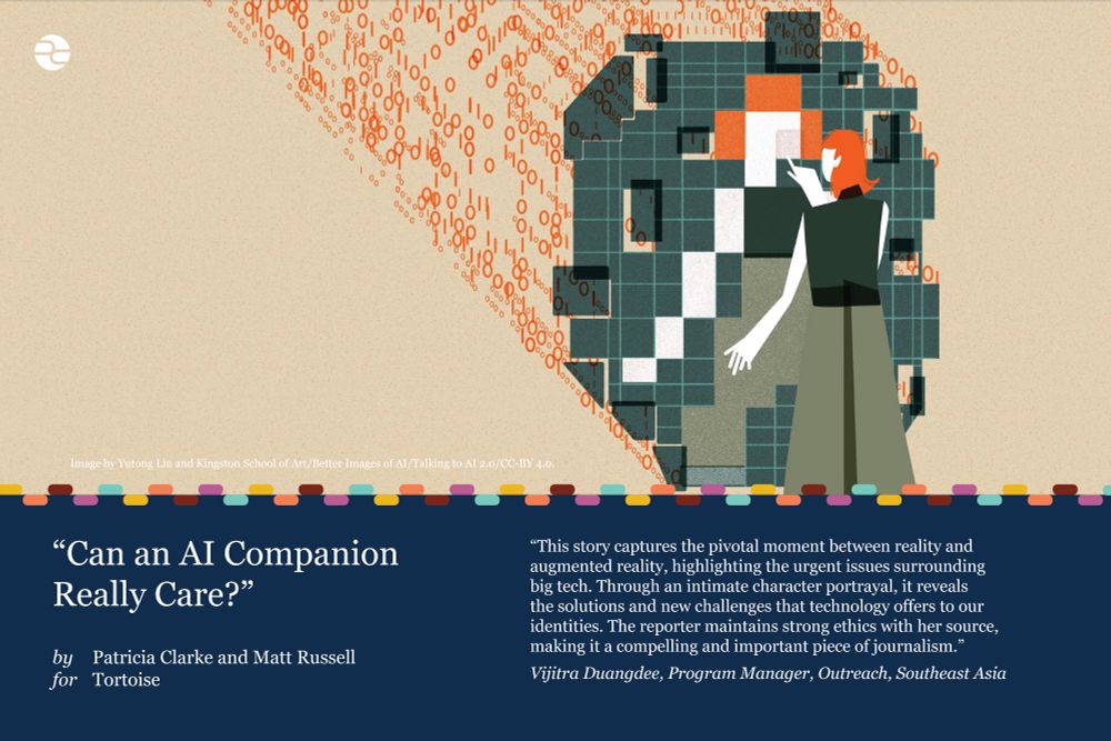 "Can an AI Companion Really Care?"
By Patricia Clarke and Matt Russell for Tortoise

"This story captures the pivotal moment between reality and augmented reality, highlighting the urgent issues surrounding big tech. Through an intimate character portrayal, it reveals the solutions and new challenges that technology offers to our identities. The reporter maintains strong ethics with her source, making it a compelling and important piece of journalism."

— Vijitra Duangdee
Program Manager, Outreach, Southeast Asia