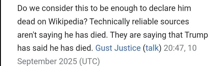 "Do we consider [Donald Trump's announcement on Truth Social] to be enough to declare him dead on Wikipedia? Technically reliable sources aren't saying he has died. They are saying that Trump has said he has died." ~ Gust Justice