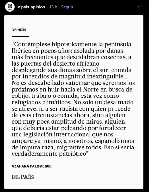 Contémplese hipotéticamente la península
Ibérica en pocos años: asolada por danas más frecuentes que descalabran cosechas, a las puertas del desierto africano desplegando sus dunas sobre el sur, comida por incendios de magnitud inextinguible...
No es descabellado vaticinar que seremos los próximos en huir hacia el Norte en busca de cobijo, trabajo o comida, esta vez como refugiados climáticos. No solo un desalmado se atrevería a ser racista con quien procede de esas circunstancias ahora, sino alguien con muy poca amplitud de miras, alguien que debería estar peleando por fortalecer una legislación internacional que nos ampare ya mismo, a nosotros, españolísimos de impura raza, migrantes todos. Eso sí sería verdaderamente patriótico

Opinión de Azahara Palomeque para El País 