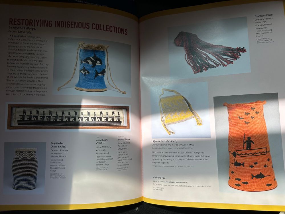 RESTOR(Y)ING INDIGENOUS COLLECTIONS
By Allyson LaForge,
Brown University
The exhibition Restor(y)ing
Indigenous Collections, a companion exhibition to Entwined: Freedom, Sovereignty, and the Sea places historical baskets in relation with two contemporary indigenous artists who work using long-standing basket-making methods: Julia Marden (Aquinnah Wampanoag) and Brittney Peauwe Wunnepog Walley (Nipmuc).


In their twined basketry, these artists respond to the histories and themes of the woodsplint baskets that Mystic Seaport Museum stewards. Their artwork demonstrates the ongoing capacity for knowledge transmission through material culture in the present and future of the Native Northeast.
Seip Basket (River Bosket)


The book/magazine that accompanies the exhibit, a work of art in itself. Mystic Seaport Museum.
