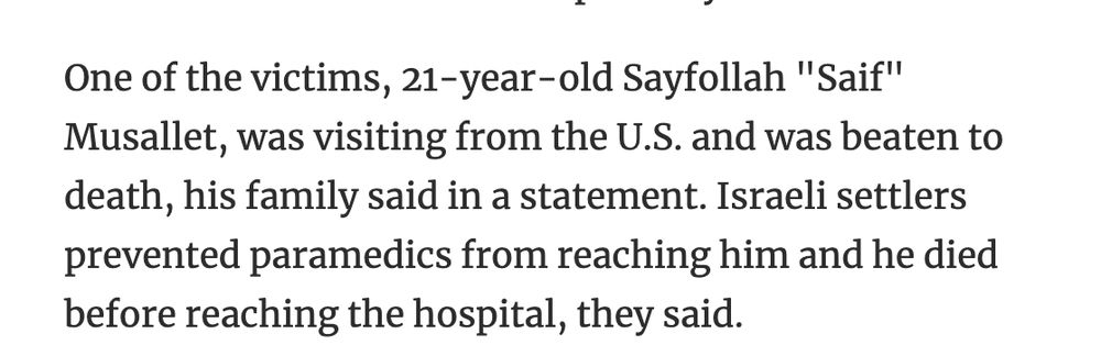 One of the victims, 21-year-old Sayfollah "Saif" Musallet, was visiting from the U.S. and was beaten to death, his family said in a statement. Israeli settlers prevented paramedics from reaching him and he died before reaching the hospital, they said.