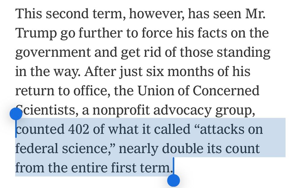 This second term, however, has seen Mr.
Trump go further to force his facts on the government and get rid of those standing in the way. After just six months of his return to office, the Union of Concerned
§cientists, a nonprofit advocacy group, counted 402 of what it called "attacks on federal science," nearly double its count from the entire first term.