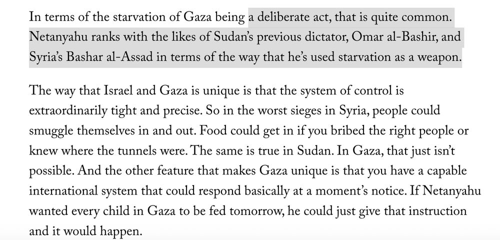 In terms of the starvation of Gaza being a deliberate act, that is quite common. Netanyahu ranks with the likes of Sudan’s previous dictator, Omar al-Bashir, and Syria’s Bashar al-Assad in terms of the way that he’s used starvation as a weapon.

The way that Israel and Gaza is unique is that the system of control is extraordinarily tight and precise. So in the worst sieges in Syria, people could smuggle themselves in and out. Food could get in if you bribed the right people or knew where the tunnels were. The same is true in Sudan. In Gaza, that just isn’t possible. And the other feature that makes Gaza unique is that you have a capable international system that could respond basically at a moment’s notice. If Netanyahu wanted every child in Gaza to be fed tomorrow, he could just give that instruction and it would happen.