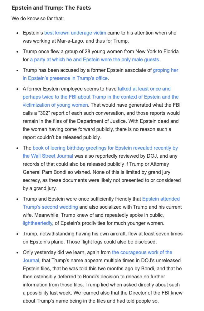 Epstein’s best known underage victim came to his attention when she was working at Mar-a-Lago, and thus for Trump.

Trump once flew a group of 28 young women from New York to Florida for a party at which he and Epstein were the only male guests.

Trump has been accused by a former Epstein associate of groping her in Epstein’s presence in Trump’s office.

A former Epstein employee seems to have talked at least once and perhaps twice to the FBI about Trump in the context of Epstein and the victimization of young women. That would have generated what the FBI calls a “302” report of each such conversation, and those reports would remain in the files of the Department of Justice. With Epstein dead and the woman having come forward publicly, there is no reason such a report couldn’t be released publicly.

The book of leering birthday greetings for Epstein revealed recently by the Wall Street Journal was also reportedly reviewed by DOJ, and any records of that could also be released publicly if Trump or Attorney General Pam Bondi so wished. None of this is limited by grand jury secrecy, as these documents were likely not presented to or considered by a grand jury.

Trump and Epstein were once sufficiently friendly that Epstein attended Trump’s second wedding and also socialized with Trump and his current wife. Meanwhile, Trump knew of and repeatedly spoke in public, lightheartedly, of Epstein’s proclivities for much younger women.

Trump, notwithstanding having his own aircraft, flew at least seven times on Epstein’s plane. Those flight logs could also be disclosed.

Only yesterday did we learn, again from the courageous work of the Journal, that Trump’s name appears multiple times in DOJ’s unreleased Epstein files, that he was told this two months ago by Bondi, and that he then ostensibly deferred to Bondi’s decision to release no further information from those files. Trump lied when asked directly about such a possibility last week. We learned also that the Director of t…