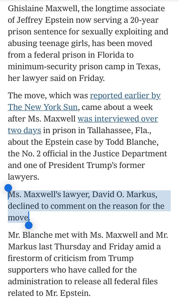 Ghislaine Maxwell, the longtime associate of Jeffrey Epstein now serving a 20-year prison sentence for sexually exploiting and abusing teenage girls, has been moved from a federal prison in Florida to minimum-security prison camp in Texas, her lawyer said on Friday.
The move, which was reported earlier by The New York Sun, came about a week after Ms. Maxwell was interviewed over two days in prison in Tallahassee, Fla., about the Epstein case by Todd Blanche, the No. 2 official in the Justice Department and one of President Trump's former lawyers.
Ms. Maxwell's lawyer, David O. Markus,
declined to comment on the reason for the move.
Mr. Blanche met with Ms. Maxwell and Mr.
Markus last Thursday and Friday amid a firestorm of criticism from Trump supporters who have called for the administration to release all federal files related to Mr. Epstein.