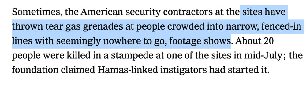 Sometimes, the American security contractors at the sites have thrown tear gas grenades at people crowded into narrow, fenced-in lines with seemingly nowhere to go, footage shows. About 20 people were killed in a stampede at one of the sites in mid-July; the foundation claimed Hamas-linked instigators had started it.