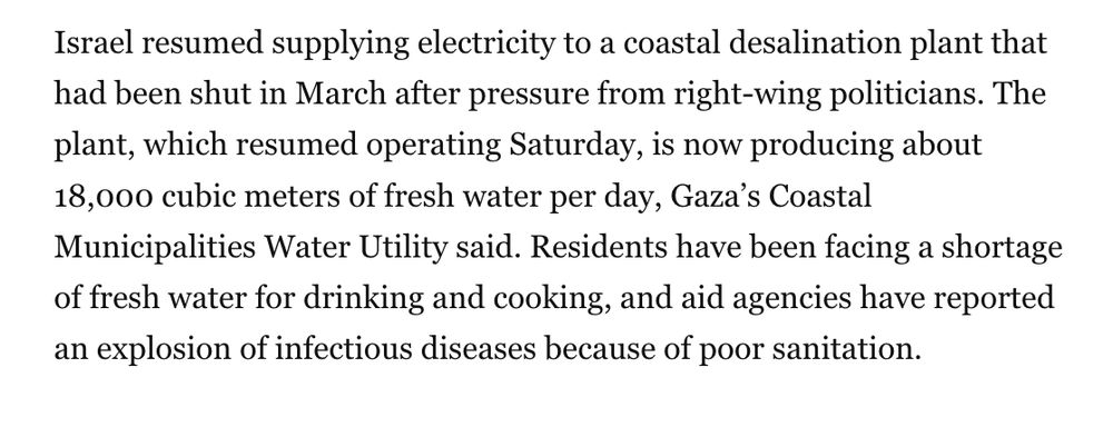 had been shut in March after pressure from right-wing politicians. The plant, which resumed operating Saturday, is now producing about 18,000 cubic meters of fresh water per day, Gaza’s Coastal Municipalities Water Utility said. Residents have been facing a shortage of fresh water for drinking and cooking, and aid agencies have reported an explosion of infectious diseases because of poor sanitation.