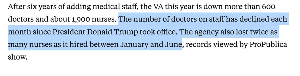 After six years of adding medical staff, the VA this year is down more than 600 doctors and about 1,900 nurses. The number of doctors on staff has declined each month since President Donald Trump took office. The agency also lost twice as many nurses as it hired between January and June, records viewed by ProPublica show.

