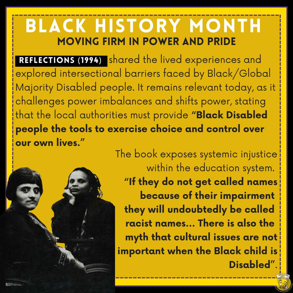 Black History Month
Moving Firm In Power and Pride

Reflections (1994) shared the lived experiences and explored intersectional barriers faced by Black/Global Majority Disabled people. It remains relevant today, as it challenges power imbalances and shifts power, stating that the local authorities must provide “Black Disabled people the tools to exercise choice and control over our own lives”. 

The book also exposes systemic injustice within the education system. “If they do not get called names because of their impairment they will undoubtedly be called racist names... There is also the myth that cultural issues are not important when the Black child is Disabled”.