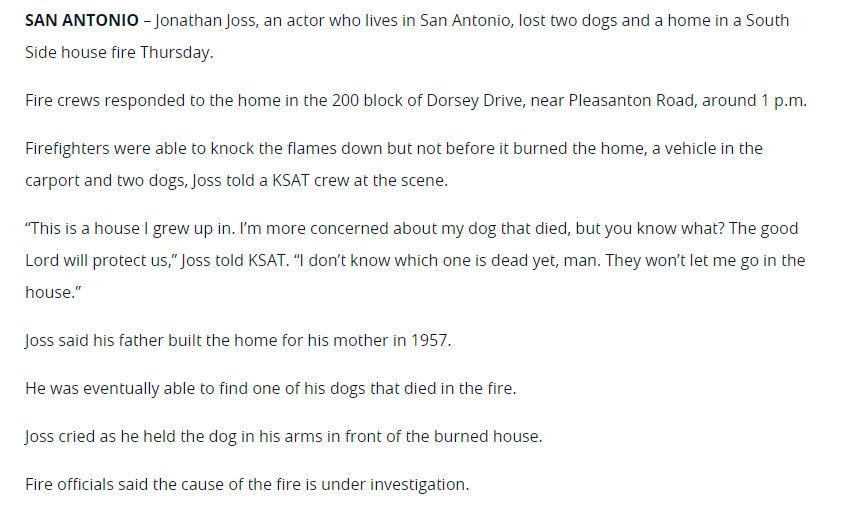 SAN ANTONIO - Jonathan Joss, an actor who lives in San Antonio, lost two dogs and a home in a South
Side house fire Thursday.
Fire crews responded to the home in the 200 block of Dorsey Drive, near Pleasanton Road, around 1 p.m.
Firefighters were able to knock the flames down but not before it burned the home, a vehicle in the
carport and two dogs, Joss told a KSAT crew at the scene.
"This is a house I grew up in. I'm more concerned about my dog that died, but you know what? The good Lord will protect us," Joss told KSAT. "I don't know which one is dead yet, man. They won't let me go in the house."
Joss said his father built the home for his mother in 1957.
He was eventually able to find one of his dogs that died in the fire.
Joss cried as he held the dog in his arms in front of the burned house.
Fire officials said the cause of the fire is under investigation.