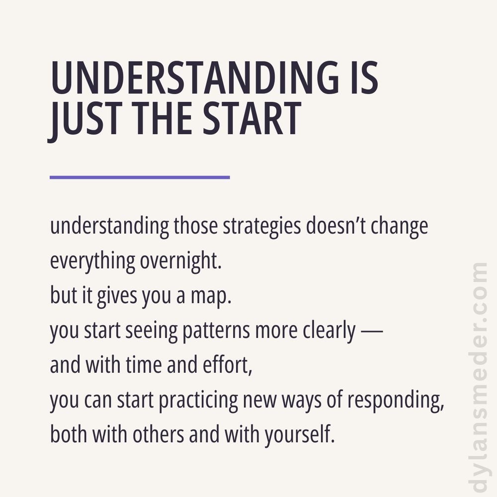 UNDERSTANDING IS JUST THE START

understanding those strategies doesn’t change everything overnight.
but it gives you a map.
you start seeing patterns more clearly —
and with time and effort,
you can start practicing new ways of responding,
both with others and with yourself.
