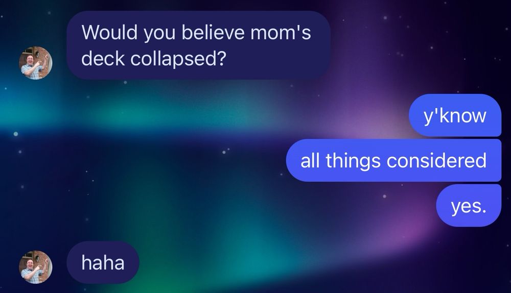 A text conversation. 
Person 1: Would you believe Mom’s deck collapsed?
Person 2: Y’know, all things considered, yes. 
Person 1: Haha. 