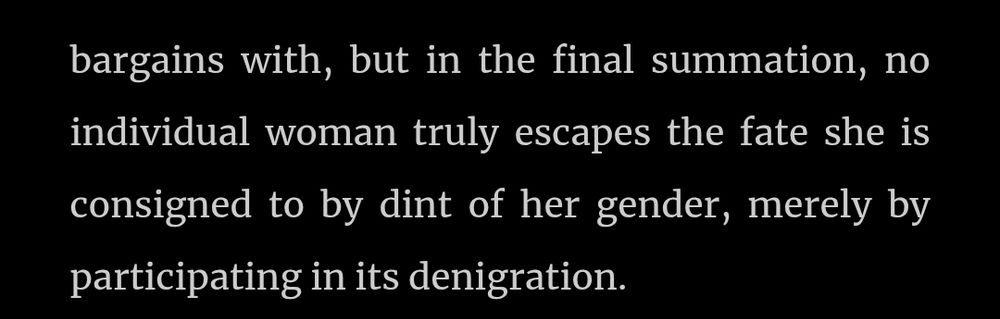 ...but in the final summatio, no individual woman truly escapes the date she is consigned to by dint of her gender, merely by participating in its denigration.
