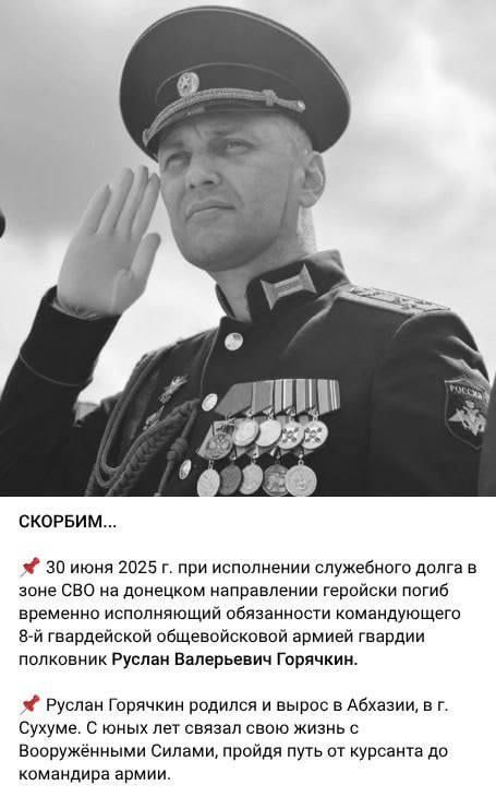 СКОРБИМ...

30 июня 2025 г. при исполнении служебного долга в зоне СВО на донецком направлении геройски погиб временно исполняющий обязанности командующего 8-й гвардейской общевойсковой армией гвардии полковник Руслан Валерьевич Горячкин.

Руслан Горячкин родился и вырос в Абхазии, в г. Сухуме. С юных лет связал свою жизнь с Вооружёнными Силами, пройдя путь от курсанта до командира армии.
