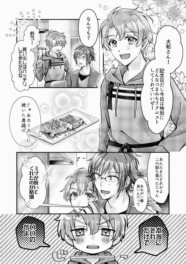 記念日
やまみつ
いいやまみつの日
スーパーやまみつデー



アイドリッシュセブン(アイナナ)の二階堂大和×和泉三月の「記念日」を題材にした漫画です

3ページ中の1枚目
三月「大和さん！記念日だし今日は特別にどんなつまみもリクエストしてくれていいぜ！」
大和「なんでも？」
三月「おう！買い出しはバッチリしてきたからな」
大和「じゃあカリカリに焼いた厚揚げ」
三月「あんたまたそれかよ。この前も食べたじゃん」
大和「あれが一番いいんだって。ミツが焼いてくれたのが格別」
三月「本当にそれだけで、いいのかよ」