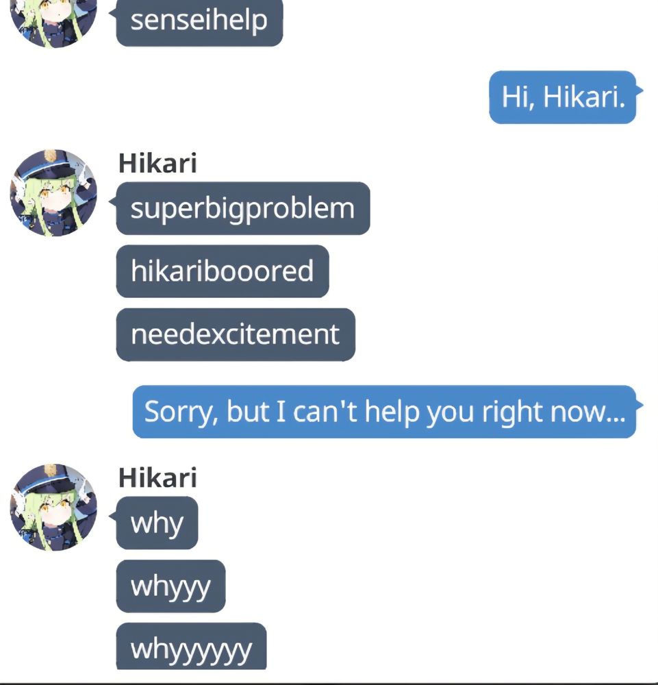 senseihelp

Hi, Hikari. 

Hikari
superbigproblem
hikaribooored
needexcitement

Sorry, but I can't help you right now...

Hikari
why
whyyy
whyyyyyy

#memes #meme #bluearchive #blue #archive #tachibana #hikari #tachibanahikari #gacha #gachagames #gachagame #videogames #videogame #games #game #momotalk 