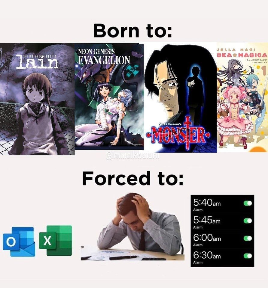 Born to:
Serial Experiments lain
Neon Genesis Evangelion
Naoki Urasawa's Monster
Puella Magi Madoka Magica

Forced to:
O X
5:40am
Alarm
5:45am
Alarm
6:00am
Alarm
6:30am
Alarm

#memes #meme #anime #manga #animanga #neet #culture #job #jobs #working #employment #work #society #weeb #student #school #studying #college #classes #training 