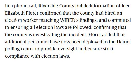 In a phone call, Riverside County public information officer Elizabeth Florer confirmed that the county had hired an election worker matching WIRED’s findings, and committed to ensuring all election laws are followed, confirming that the county is investigating the incident. Florer added that additional personnel have now been deployed to the Hemet polling center to provide oversight and ensure strict compliance with election laws.