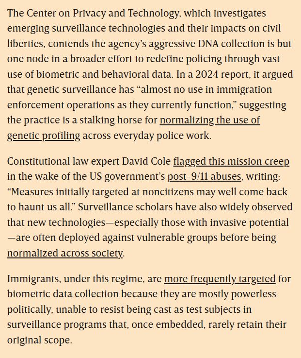 The Center on Privacy and Technology, which investigates emerging surveillance technologies and their impacts on civil liberties, contends the agency’s aggressive DNA collection is but one node in a broader effort to redefine policing through vast use of biometric and behavioral data. In a 2024 report, it argued that genetic surveillance has “almost no use in immigration enforcement operations as they currently function,” suggesting the practice is a stalking horse for normalizing the use of genetic profiling across everyday police work.

Constitutional law expert David Cole flagged this mission creep in the wake of the US government’s post-9/11 abuses, writing: “Measures initially targeted at noncitizens may well come back to haunt us all.” Surveillance scholars have also widely observed that new technologies—especially those with invasive potential—are often deployed against vulnerable groups before being normalized across society.

Immigrants, under this regime, are more frequently targeted for biometric data collection because they are mostly powerless politically, unable to resist being cast as test subjects in surveillance programs that, once embedded, rarely retain their original scope.