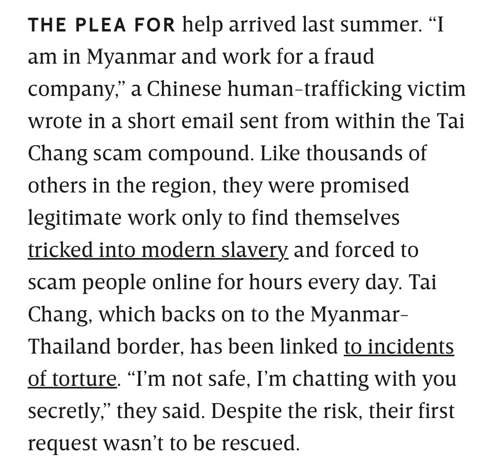 THE PLEA FOR help arrived last summer. am in Myanmar and work for a fraud company," a Chinese human-trafficking victim wrote in a short email sent from within the Tai Chang scam compound. Like thousands of others in the region, they were promised legitimate work only to find themselves tricked into modern slavery and forced to scam people online for hours every day. Tai Chang, which backs on to the Myanmar-Thailand border, has been linked to incidents of torture. "I'm not safe, I'm chatting with you secretly," they said. Despite the risk, their first request wasn't to be rescued.