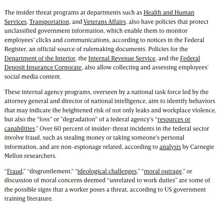 
The insider threat programs at departments such as Health and Human Services, Transportation, and Veterans Affairs, also have policies that protect unclassified government information, which enable them to monitor employees’ clicks and communications, according to notices in the Federal Register, an official source of rulemaking documents. Policies for the Department of the Interior, the Internal Revenue Service, and the Federal Deposit Insurance Corporate, also allow collecting and assessing employees’ social media content.

These internal agency programs, overseen by a national task force led by the attorney general and director of national intelligence, aim to identify behaviors that may indicate the heightened risk of not only leaks and workplace violence, but also the “loss” or "degradation" of a federal agency’s “resources or capabilities.” Over 60 percent of insider-threat incidents in the federal sector involve fraud, such as stealing money or taking someone's personal information, and are non-espionage related, according to analysis by Carnegie Mellon researchers.

“Fraud,” “disgruntlement,” “ideological challenges,” “moral outrage,” or discussion of moral concerns deemed “unrelated to work duties” are some of the possible signs that a worker poses a threat, according to US government training literature.