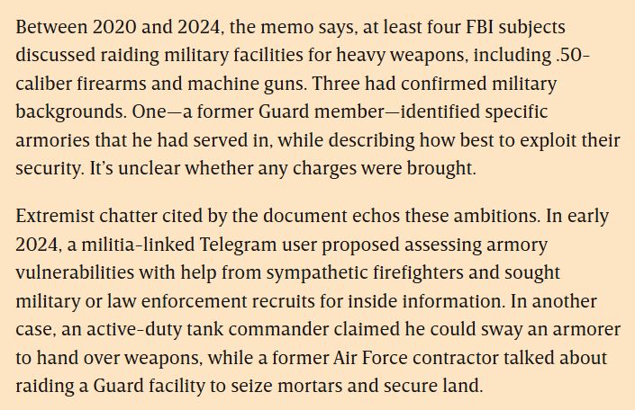 Between 2020 and 2024, the memo says, at least four FBI subjects discussed raiding military facilities for heavy weapons, including .50-caliber firearms and machine guns. Three had confirmed military backgrounds. One—a former Guard member—identified specific armories that he had served in, while describing how best to exploit their security. It’s unclear whether any charges were brought.

Extremist chatter cited by the document echos these ambitions. In early 2024, a militia-linked Telegram user proposed assessing armory vulnerabilities with help from sympathetic firefighters and sought military or law enforcement recruits for inside information. In another case, an active-duty tank commander claimed he could sway an armorer to hand over weapons, while a former Air Force contractor talked about raiding a Guard facility to seize mortars and secure land.